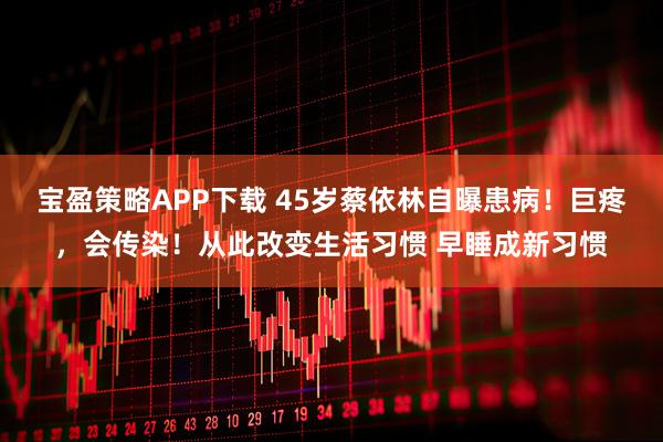 宝盈策略APP下载 45岁蔡依林自曝患病！巨疼，会传染！从此改变生活习惯 早睡成新习惯
