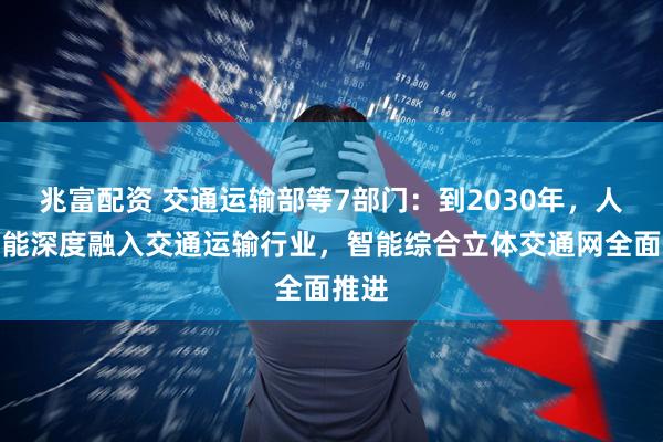 兆富配资 交通运输部等7部门：到2030年，人工智能深度融入交通运输行业，智能综合立体交通网全面推进