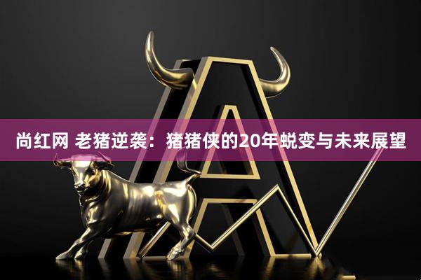 尚红网 老猪逆袭：猪猪侠的20年蜕变与未来展望