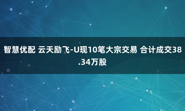 智慧优配 云天励飞-U现10笔大宗交易 合计成交38.34万股