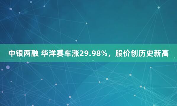 中银两融 华洋赛车涨29.98%，股价创历史新高