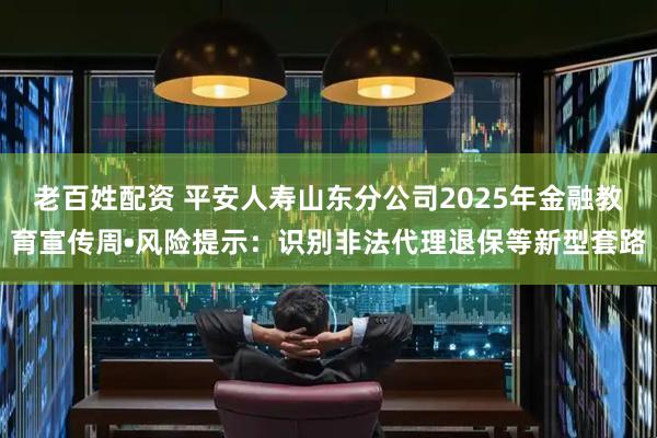 老百姓配资 平安人寿山东分公司2025年金融教育宣传周•风险提示：识别非法代理退保等新型套路